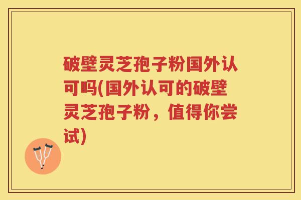 破壁灵芝孢子粉国外认可吗(国外认可的破壁灵芝孢子粉,值得你尝试) 破壁灵芝孢子粉国外认可吗(国外认可的破壁灵芝孢子粉,值得你尝试)