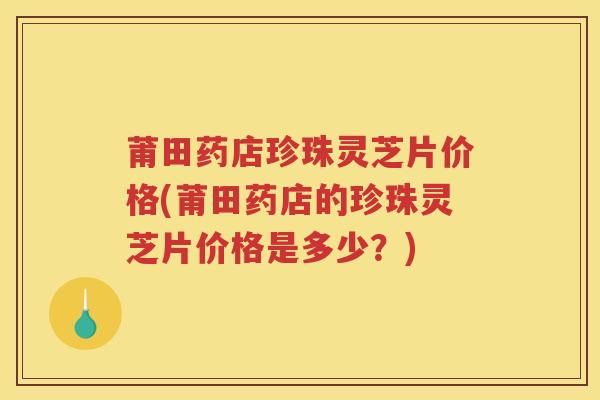 莆田药店珍珠灵芝片价格(莆田药店的珍珠灵芝片价格是多少？)