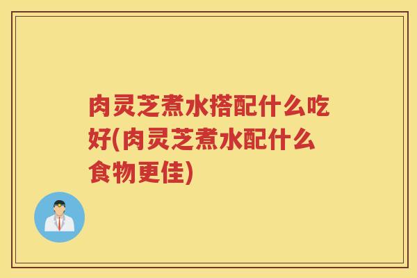肉灵芝煮水搭配什么吃好(肉灵芝煮水配什么食物更佳)