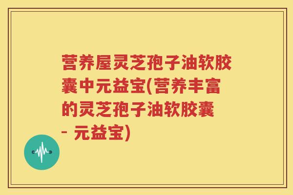 营养屋灵芝孢子油软胶囊中元益宝(营养丰富的灵芝孢子油软胶囊 - 元益宝)