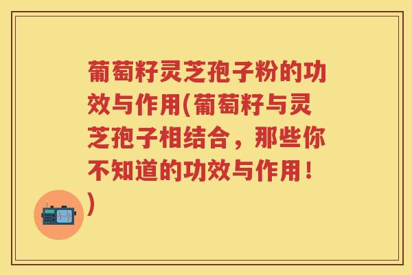 葡萄籽灵芝孢子粉的功效与作用(葡萄籽与灵芝孢子相结合，那些你不知道的功效与作用！)