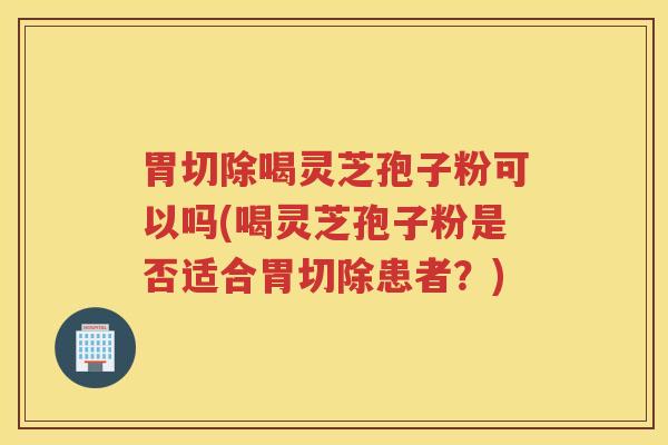 胃切除喝灵芝孢子粉可以吗(喝灵芝孢子粉是否适合胃切除患者？)