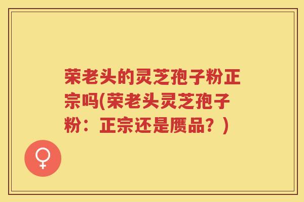 荣老头的灵芝孢子粉正宗吗(荣老头灵芝孢子粉：正宗还是赝品？)