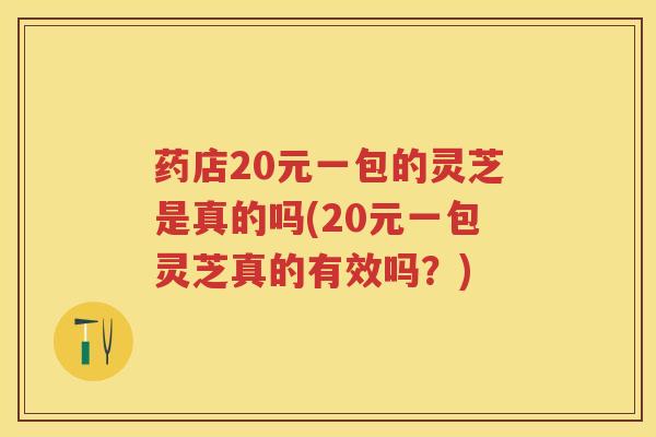 药店20元一包的灵芝是真的吗(20元一包灵芝真的有效吗？)