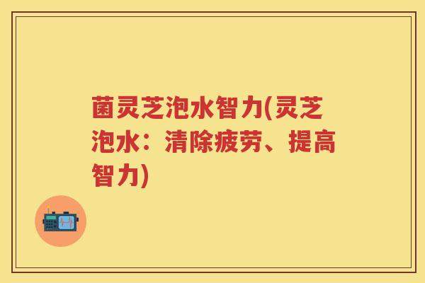 菌灵芝泡水智力(灵芝泡水：清除疲劳、提高智力)