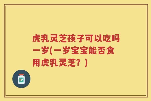 虎乳灵芝孩子可以吃吗一岁(一岁宝宝能否食用虎乳灵芝？)