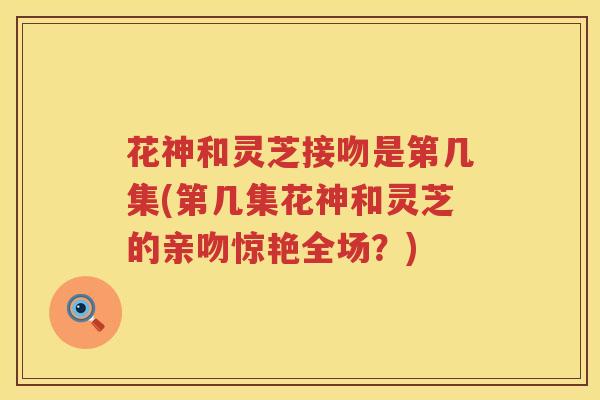 花神和灵芝接吻是第几集(第几集花神和灵芝的亲吻惊艳全场？)