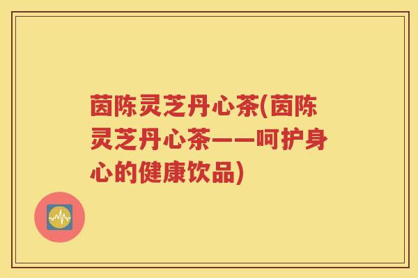 茵陈灵芝丹心茶(茵陈灵芝丹心茶——呵护身心的健康饮品)