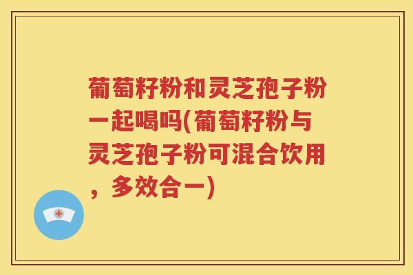 葡萄籽粉和灵芝孢子粉一起喝吗(葡萄籽粉与灵芝孢子粉可混合饮用，多效合一)