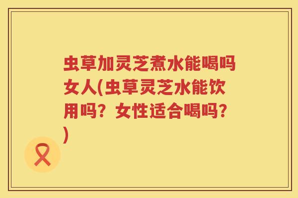 虫草加灵芝煮水能喝吗女人(虫草灵芝水能饮用吗？女性适合喝吗？)