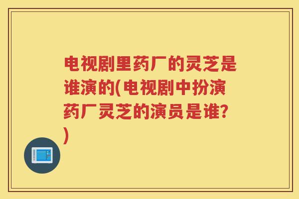 电视剧里药厂的灵芝是谁演的(电视剧中扮演药厂灵芝的演员是谁？)