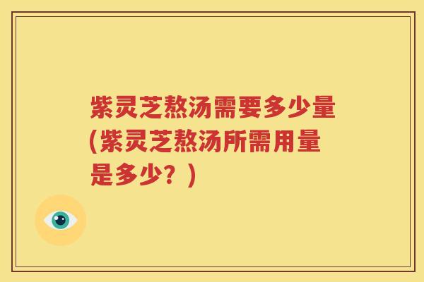 紫灵芝熬汤需要多少量(紫灵芝熬汤所需用量是多少？)