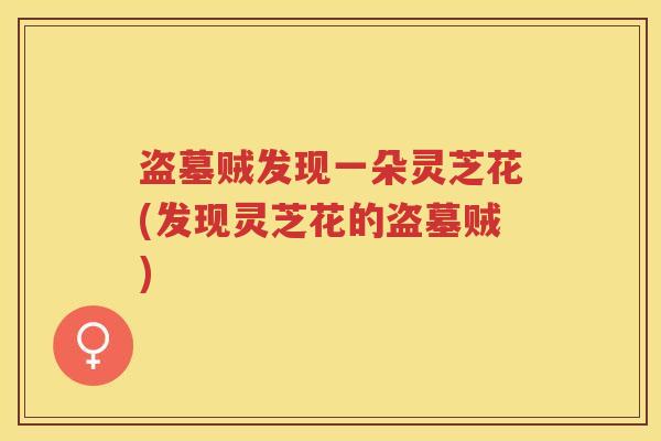 盗墓贼发现一朵灵芝花(发现灵芝花的盗墓贼)