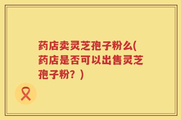 药店卖灵芝孢子粉么(药店是否可以出售灵芝孢子粉?) 药店卖灵芝孢子粉么(药店是否可以出售灵芝孢子粉?)