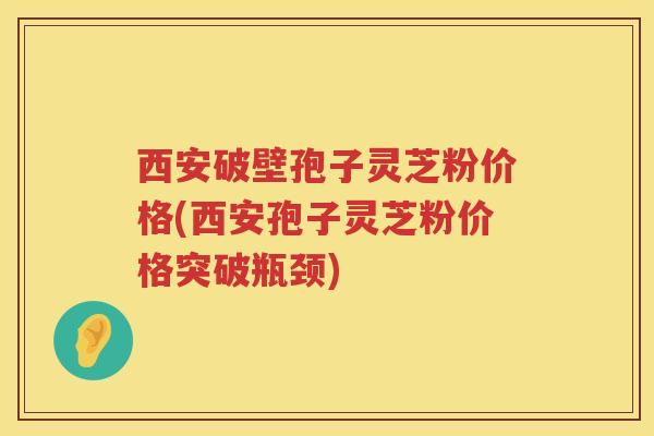 西安破壁孢子灵芝粉价格(西安孢子灵芝粉价格突破瓶颈)