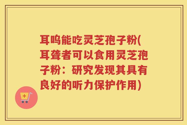 耳呜能吃灵芝孢子粉(耳聋者可以食用灵芝孢子粉：研究发现其具有良好的听力保护作用)