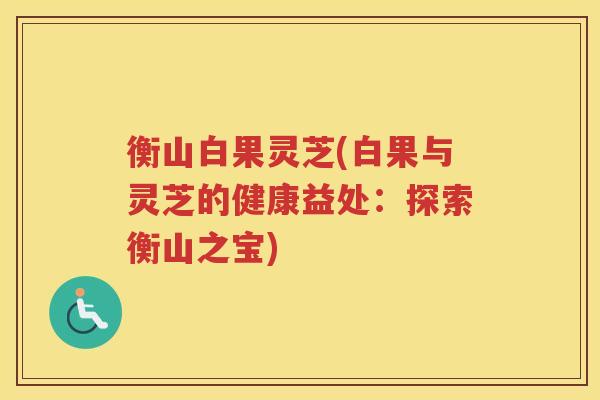 衡山白果灵芝(白果与灵芝的健康益处：探索衡山之宝)