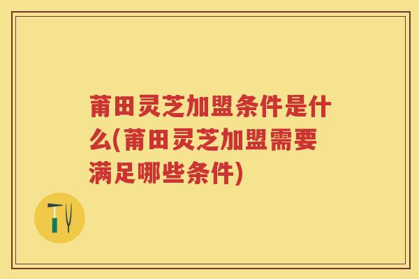 莆田灵芝加盟条件是什么(莆田灵芝加盟需要满足哪些条件)