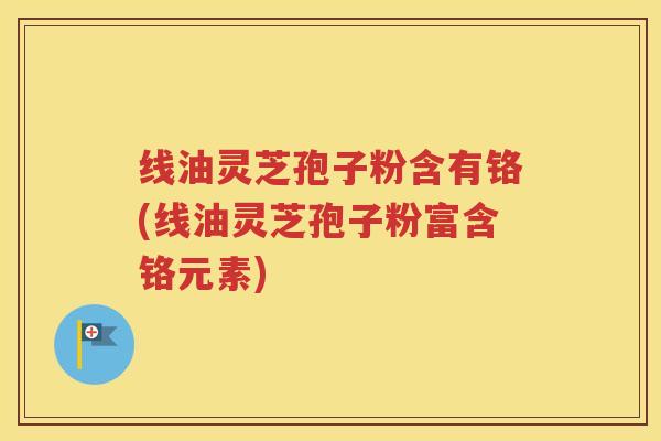 线油灵芝孢子粉含有铬(线油灵芝孢子粉富含铬元素)