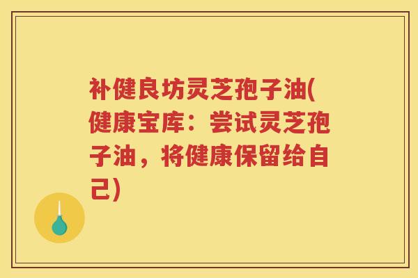 补健良坊灵芝孢子油(健康宝库：尝试灵芝孢子油，将健康保留给自己)