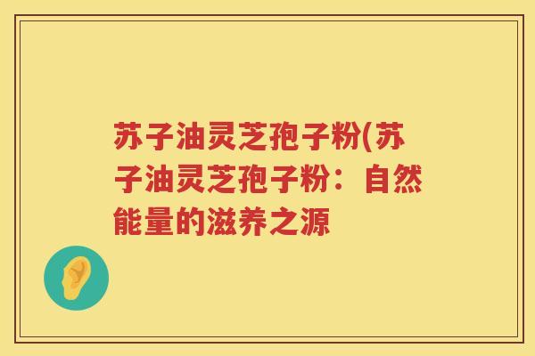 苏子油灵芝孢子粉(苏子油灵芝孢子粉:自然能量的滋养之源 苏子油灵芝孢子粉(苏子油灵芝孢子粉:自然能量的滋养之源
