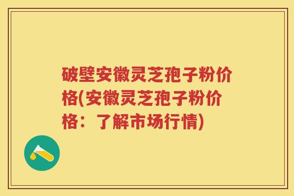 破壁安徽灵芝孢子粉价格(安徽灵芝孢子粉价格：了解市场行情)