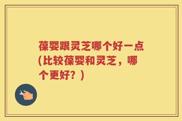 葆婴跟灵芝哪个好一点(比较葆婴和灵芝，哪个更好？)