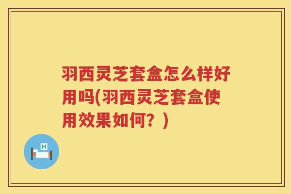 羽西灵芝套盒怎么样好用吗(羽西灵芝套盒使用效果如何？)