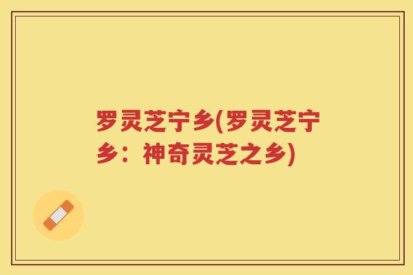 罗灵芝宁乡(罗灵芝宁乡：神奇灵芝之乡)