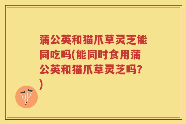 蒲公英和猫爪草灵芝能同吃吗(能同时食用蒲公英和猫爪草灵芝吗？)
