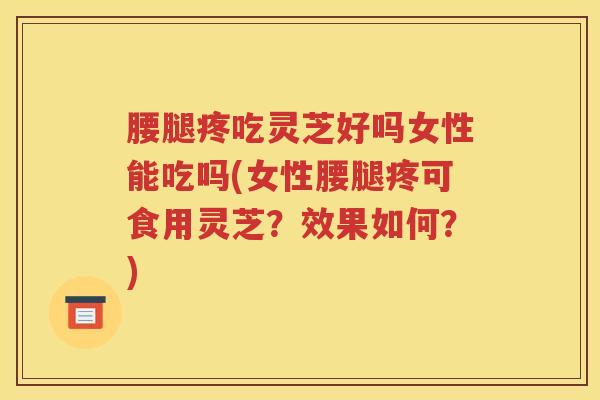 腰腿疼吃灵芝好吗女性能吃吗(女性腰腿疼可食用灵芝?效果如何?) 腰腿疼吃灵芝好吗女性能吃吗(女性腰腿疼可食用灵芝?效果如何?)