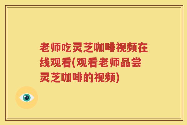 老师吃灵芝咖啡视频在线观看(观看老师品尝灵芝咖啡的视频)