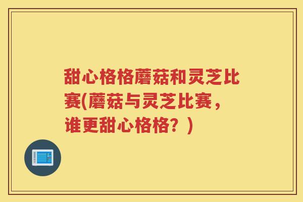 甜心格格蘑菇和灵芝比赛(蘑菇与灵芝比赛,谁更甜心格格?) 甜心格格蘑菇和灵芝比赛(蘑菇与灵芝比赛,谁更甜心格格?)
