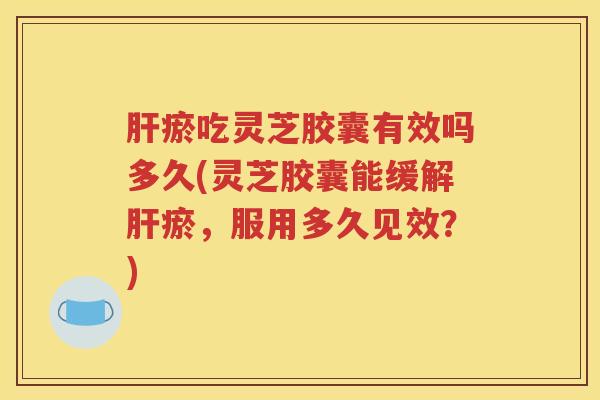 肝瘀吃灵芝胶囊有效吗多久(灵芝胶囊能缓解肝瘀，服用多久见效？)