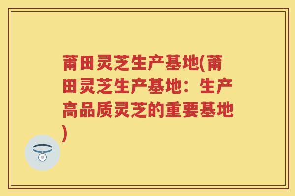 莆田灵芝生产基地(莆田灵芝生产基地：生产高品质灵芝的重要基地)