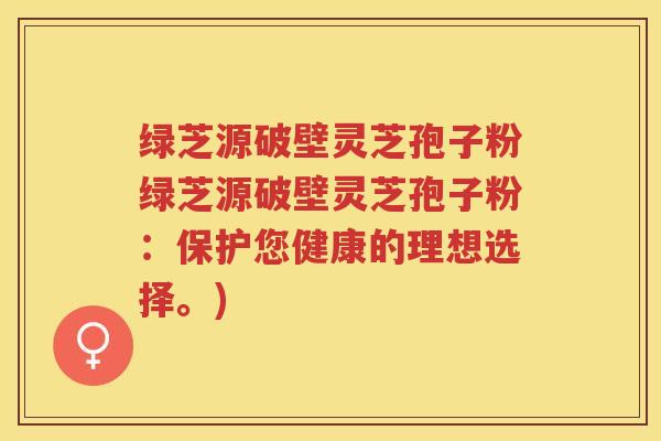 绿芝源破壁灵芝孢子粉绿芝源破壁灵芝孢子粉：保护您健康的理想选择。)
