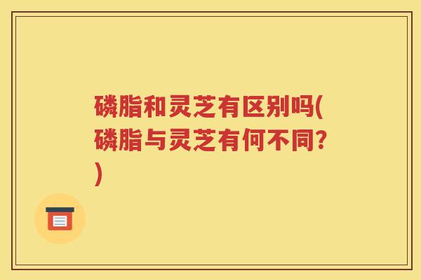 磷脂和灵芝有区别吗(磷脂与灵芝有何不同？)