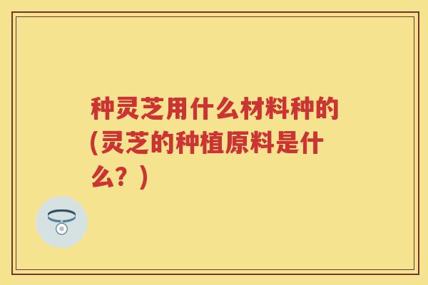 种灵芝用什么材料种的(灵芝的种植原料是什么？)