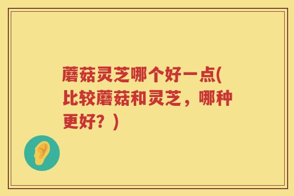 蘑菇灵芝哪个好一点(比较蘑菇和灵芝，哪种更好？)