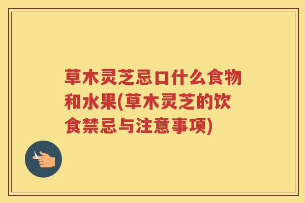 草木灵芝忌口什么食物和水果(草木灵芝的饮食禁忌与注意事项)