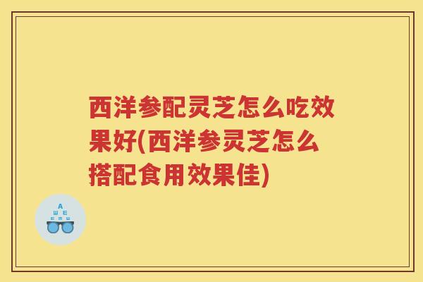 西洋参配灵芝怎么吃效果好(西洋参灵芝怎么搭配食用效果佳)