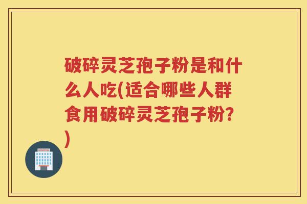 破碎灵芝孢子粉是和什么人吃(适合哪些人群食用破碎灵芝孢子粉？)
