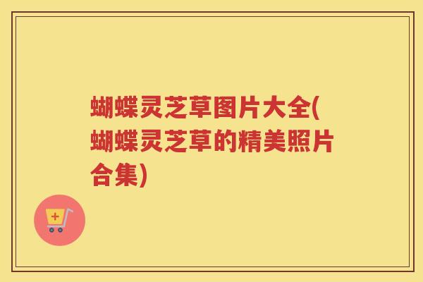 蝴蝶灵芝草图片大全(蝴蝶灵芝草的精美照片合集)