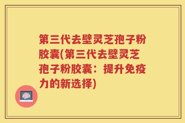 第三代去壁灵芝孢子粉胶囊(第三代去壁灵芝孢子粉胶囊：提升免疫力的新选择)