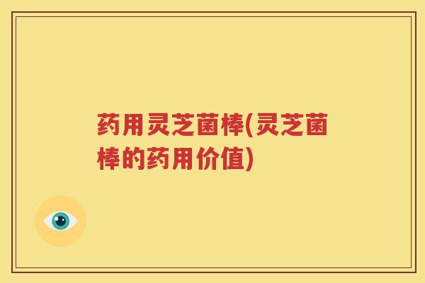 药用灵芝菌棒(灵芝菌棒的药用价值)
