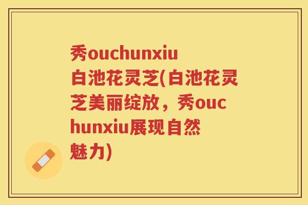 秀ouchunxiu白池花灵芝(白池花灵芝美丽绽放，秀ouchunxiu展现自然魅力)