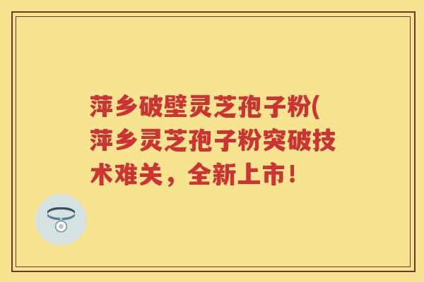萍乡破壁灵芝孢子粉(萍乡灵芝孢子粉突破技术难关，全新上市！