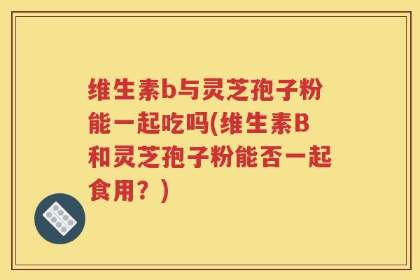 维生素b与灵芝孢子粉能一起吃吗(维生素B和灵芝孢子粉能否一起食用？)