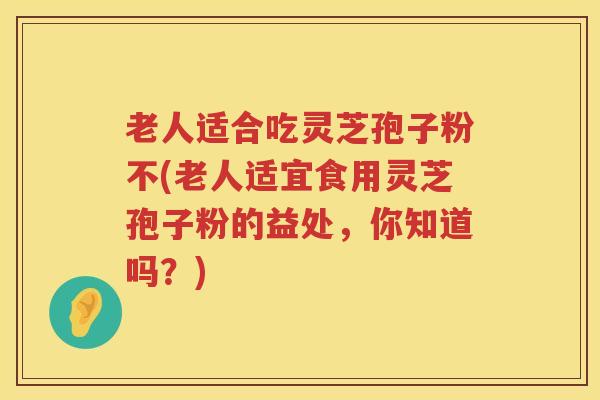 老人适合吃灵芝孢子粉不(老人适宜食用灵芝孢子粉的益处，你知道吗？)