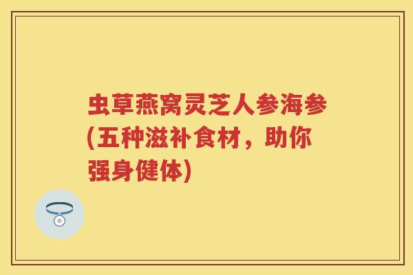 虫草燕窝灵芝人参海参(五种滋补食材，助你强身健体)